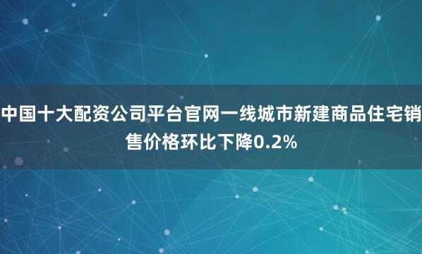中国十大配资公司平台官网一线城市新建商品住宅销售价格环比下降0.2%