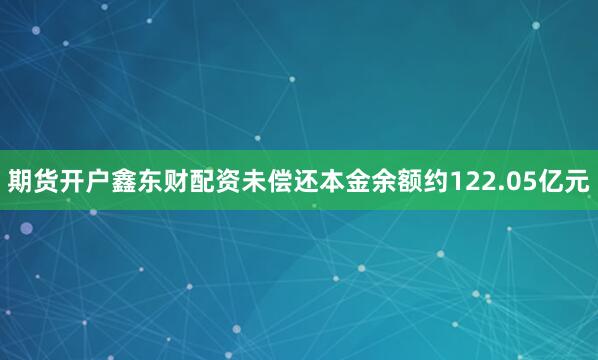 期货开户鑫东财配资未偿还本金余额约122.05亿元