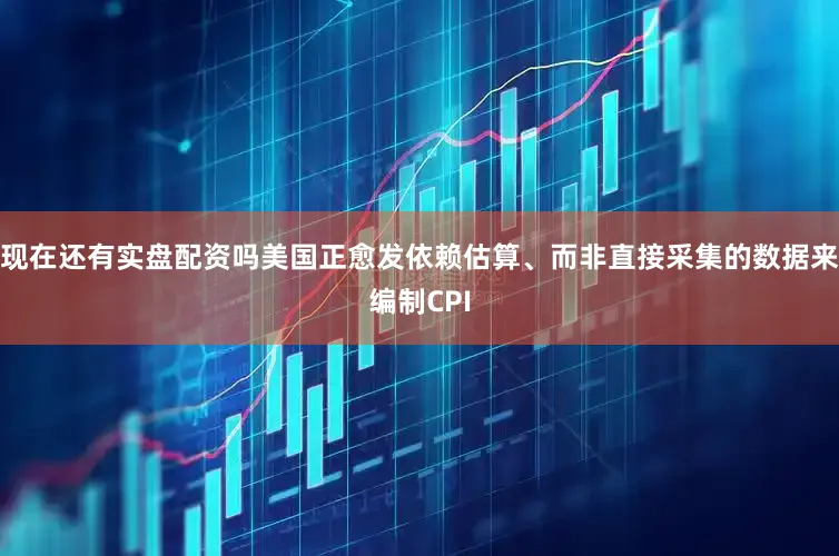 现在还有实盘配资吗美国正愈发依赖估算、而非直接采集的数据来编制CPI