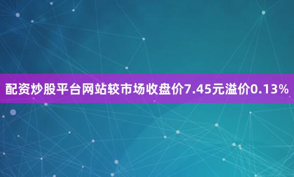 配资炒股平台网站较市场收盘价7.45元溢价0.13%