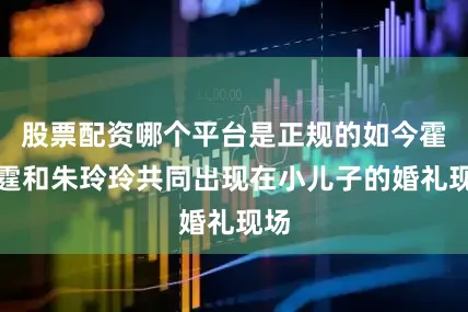 股票配资哪个平台是正规的如今霍震霆和朱玲玲共同出现在小儿子的婚礼现场