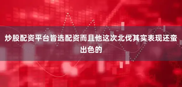 炒股配资平台皆选配资而且他这次北伐其实表现还蛮出色的