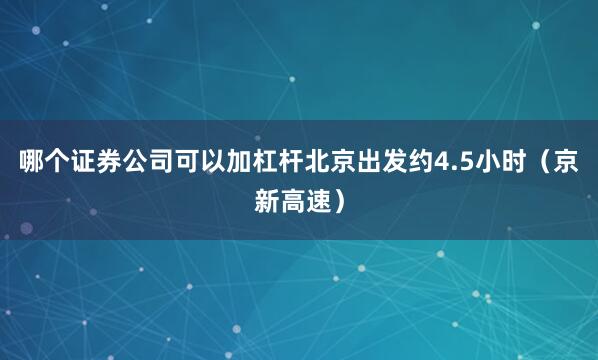 哪个证券公司可以加杠杆北京出发约4.5小时（京新高速）