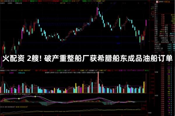 火配资 2艘! 破产重整船厂获希腊船东成品油船订单
