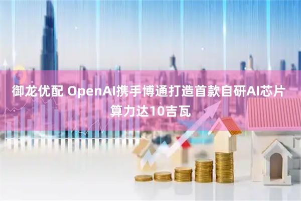 御龙优配 OpenAI携手博通打造首款自研AI芯片 算力达10吉瓦
