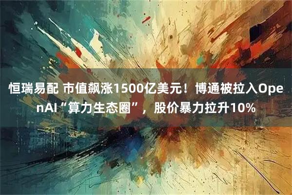 恒瑞易配 市值飙涨1500亿美元！博通被拉入OpenAI“算力生态圈”，股价暴力拉升10%