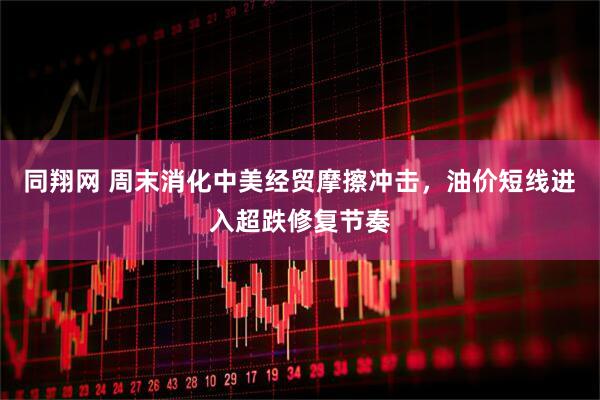 同翔网 周末消化中美经贸摩擦冲击，油价短线进入超跌修复节奏