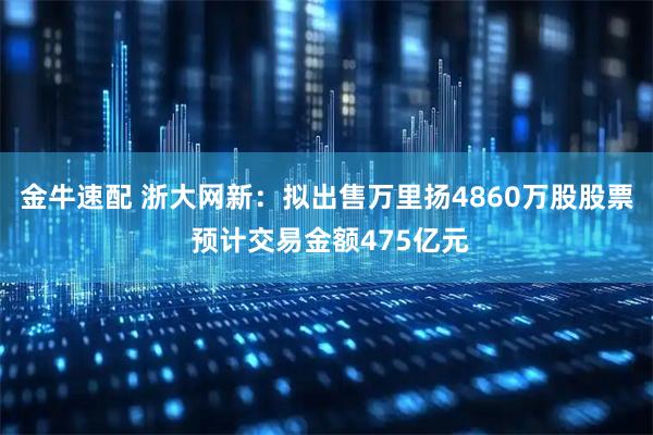 金牛速配 浙大网新：拟出售万里扬4860万股股票 预计交易金额475亿元