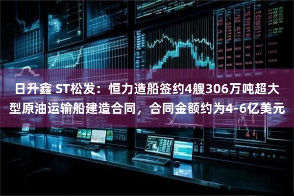日升鑫 ST松发：恒力造船签约4艘306万吨超大型原油运输船建造合同，合同金额约为4-6亿美元