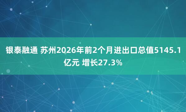 银泰融通 苏州2026年前2个月进出口总值5145.1亿元 增长27.3%