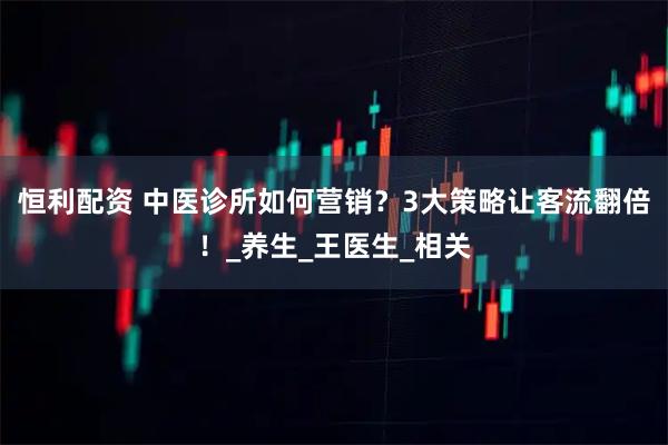 恒利配资 中医诊所如何营销?3大策略让客流翻倍!_养生_王医生_相关