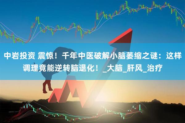 中岩投资 震惊!千年中医破解小脑萎缩之谜:这样调理竟能逆转脑退化!_大脑_肝风_治疗
