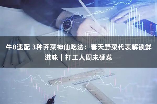 牛8速配 3种荠菜神仙吃法：春天野菜代表解锁鲜滋味｜打工人周末硬菜