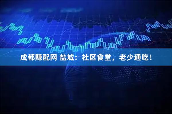 成都赚配网 盐城：社区食堂，老少通吃！