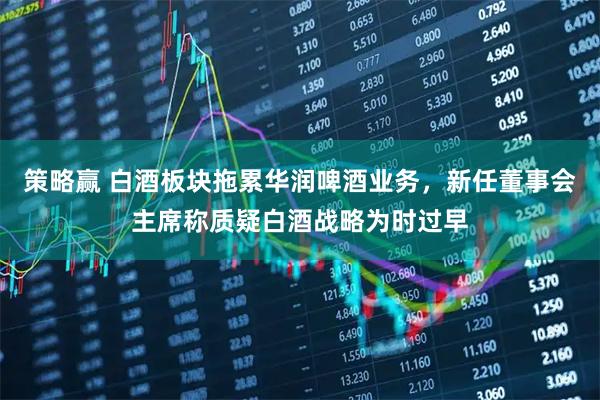 策略赢 白酒板块拖累华润啤酒业务,新任董事会主席称质疑白酒战略为时过早