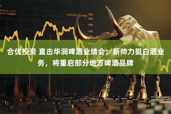 合优投资 直击华润啤酒业绩会:新帅力挺白酒业务,将重启部分地方啤酒品牌