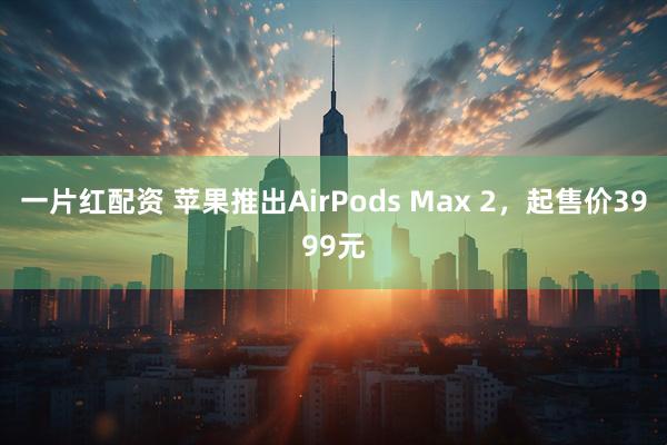 一片红配资 苹果推出AirPods Max 2，起售价3999元