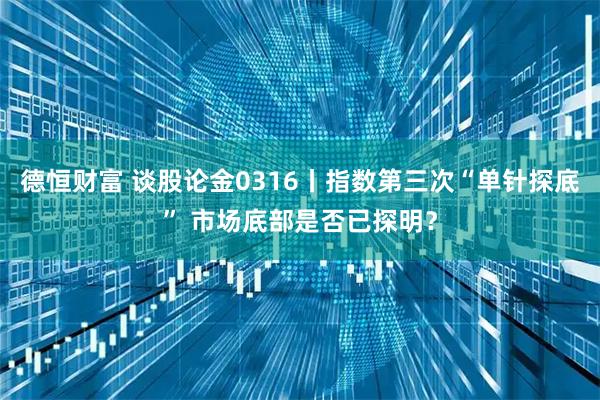 德恒财富 谈股论金0316丨指数第三次“单针探底” 市场底部是否已探明？