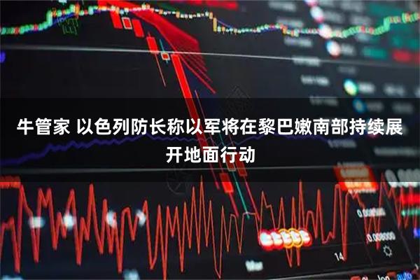 牛管家 以色列防长称以军将在黎巴嫩南部持续展开地面行动