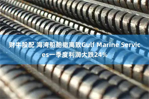 财牛股配 海湾船舶撤离致Gulf Marine Services一季度利润大跌24%
