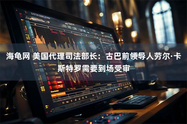 海龟网 美国代理司法部长：古巴前领导人劳尔·卡斯特罗需要到场受审