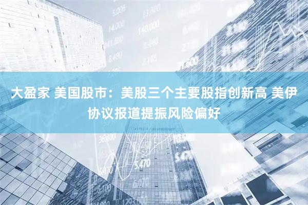 大盈家 美国股市:美股三个主要股指创新高 美伊协议报道提振风险偏好