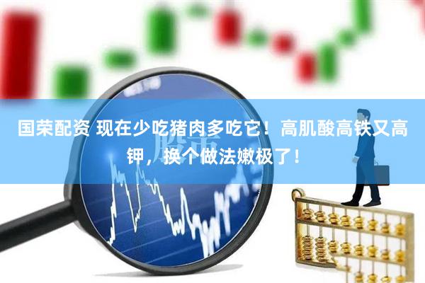国荣配资 现在少吃猪肉多吃它！高肌酸高铁又高钾，换个做法嫩极了！
