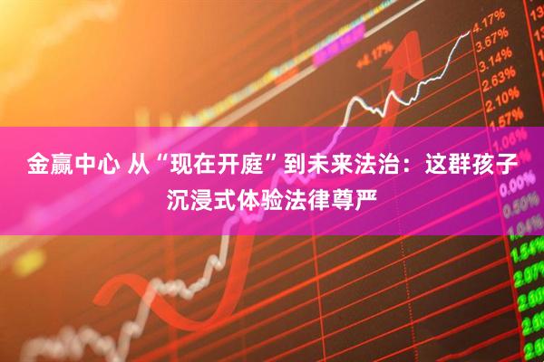 金赢中心 从“现在开庭”到未来法治：这群孩子沉浸式体验法律尊严