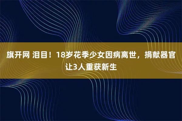 旗开网 泪目!18岁花季少女因病离世,捐献器官让3人重获新生