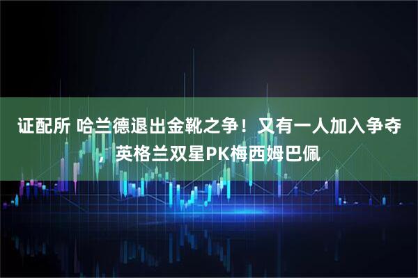 证配所 哈兰德退出金靴之争！又有一人加入争夺，英格兰双星PK梅西姆巴佩