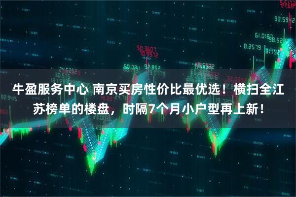 牛盈服务中心 南京买房性价比最优选！横扫全江苏榜单的楼盘，时隔7个月小户型再上新！