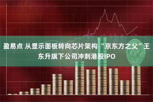 盈易点 从显示面板转向芯片架构 “京东方之父”王东升旗下公司冲刺港股IPO